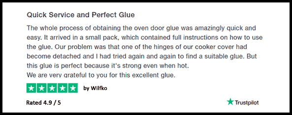 Quick Service and Perfect Glue The whole process of obtaining the oven door glue was amazingly quick and easy. It arrived in a small pack, which contained full instructions on how to use the glue. Our problem was that one of the hinges of our cooker cover had become detached and I had tried again and again to find a suitable glue. But this glue is perfect because it's strong even when hot. We are very grateful to you for this excellent glue. 5 Stars By Wilfko Rated 4.9 / 5 Trustpilot
